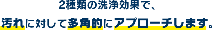 2種類の洗浄効果で、汚れに対して多角的にアプローチします。