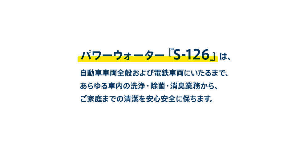 パワーウォーター『S-126』は、自動車車両全般および電鉄車両にいたるまで、あらゆる車内の洗浄・除菌・消臭業務からご家庭までの清潔を安心安全に保ちます。