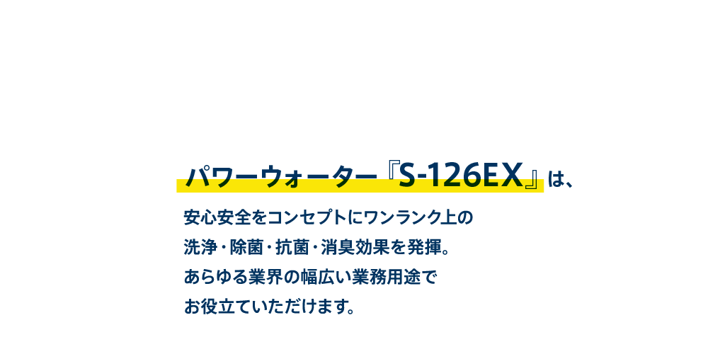 パワーウォーター『S-126EX』は、安心安全をコンセプトにワンランク上の洗浄・除菌・抗菌・消臭効果であらゆる業界の幅広い業務用途でお役立ていただいております。