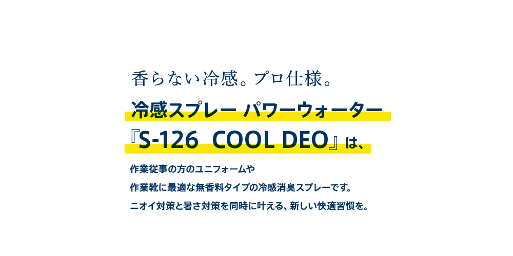 香らない冷感。プロ仕様。冷感スプレー パワーウォーター『S-126  COOL DEO』は、作業従事の方のユニフォームや作業靴に最適な無香料タイプの冷感消臭スプレーです。ニオイ対策と暑さ対策を同時に叶える、新しい快適習慣を。