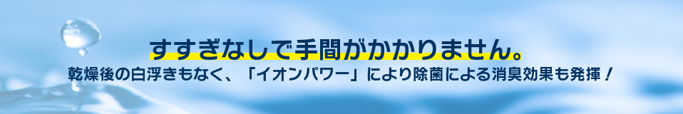 すすぎなしで手間がかかりません。乾燥後の白浮きもなく、「イオンパワー」により除菌による消臭効果も発揮！