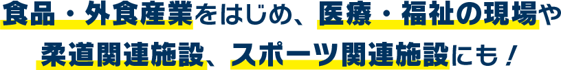 食品・外食産業をはじめ、医療・福祉の現場や柔道関連施設、スポーツ関連施設にも！